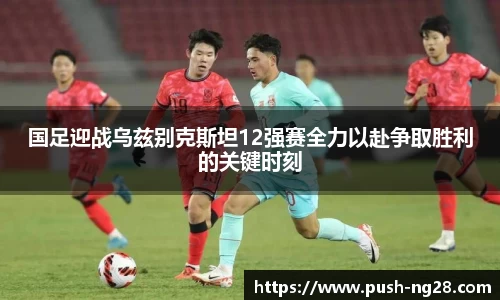 国足迎战乌兹别克斯坦12强赛全力以赴争取胜利的关键时刻